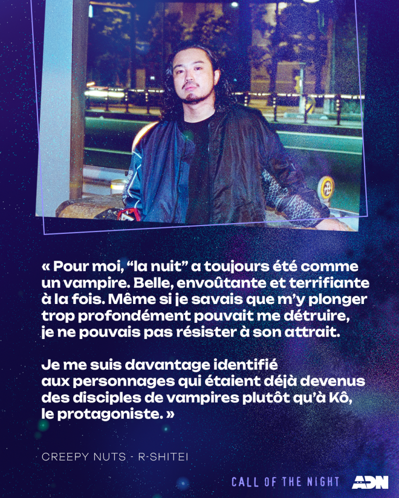 R-Shitei : Pour moi, « la nuit » a toujours été comme un vampire. Belle, envoûtante et terrifiante à la fois. Même si je savais que m'y plonger trop profondément pouvait me détruire, je ne pouvais pas résister à son attrait.

Je me suis davantage identifié aux personnages qui étaient déjà devenus des disciples de vampires plutôt qu'à Kô, le protagoniste.