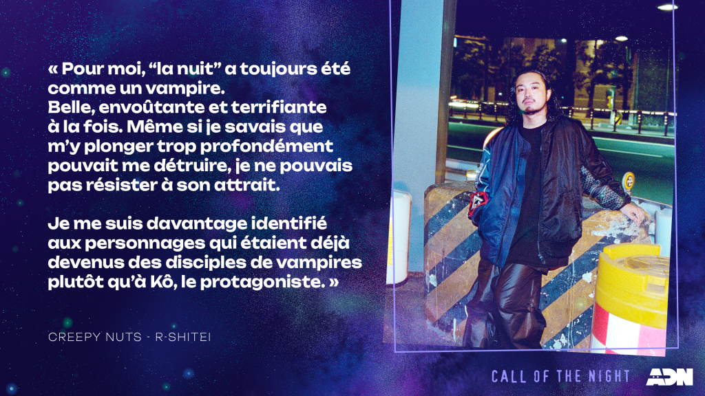 R-Shitei : Pour moi, « la nuit » a toujours été comme un vampire. Belle, envoûtante et terrifiante à la fois. Même si je savais que m'y plonger trop profondément pouvait me détruire, je ne pouvais pas résister à son attrait.

Je me suis davantage identifié aux personnages qui étaient déjà devenus des disciples de vampires plutôt qu'à Kô, le protagoniste.