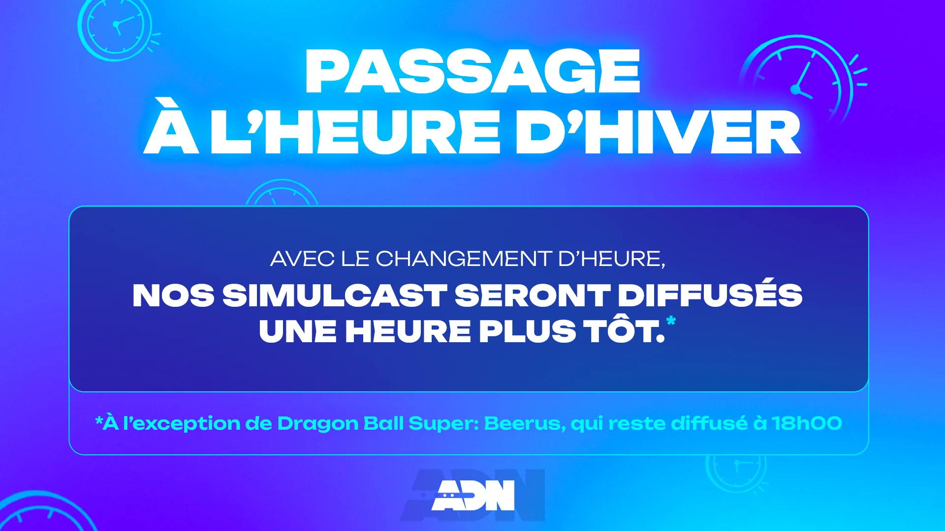 Passage à l'heure d'hiver
Avec le changement d'heure, nos simulcast seront diffusés une heure plus tôt.*

*À l'exception de Dragon Ball Super: Beerus, qui reste diffusé à 18h00